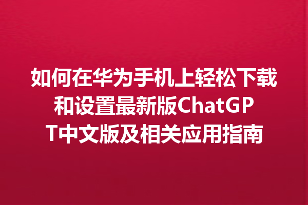 如何在华为手机上轻松下载和设置最新版 ChatGPT 中文版及相关应用指南 如何在华为手机上轻松下载和设置最新版 ChatGPT 中文版及相关应用指南