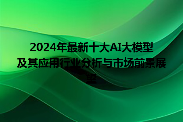 2024 年最新十大 AI 大模型及其应用行业分析与市场前景展望 2024 年最新十大 AI 大模型及其应用行业分析与市场前景展望