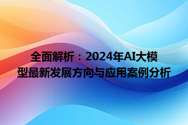 全面解析:2024 年 AI 大模型最新发展方向与应用案例分析 全面解析:2024 年 AI 大模型最新发展方向与应用案例分析