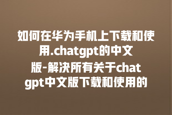 如何在华为手机上下载和使用.chatgpt 的中文版 - 解决所有关于 chatgpt 中文版下载和使用的问题 如何在华为手机上下载和使用.chatgpt 的中文版 - 解决所有关于 chatgpt 中文版下载和使用的问题