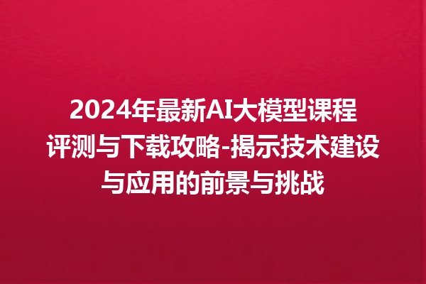 2024 年最新 AI 大模型课程评测与下载攻略 - 揭示技术建设与应用的前景与挑战