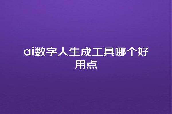 ai 数字人生成工具哪个好用点 ai 数字人生成工具哪个好用点