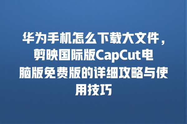 华为手机怎么下载大文件,剪映国际版 CapCut 电脑版免费版的详细攻略与使用技巧 华为手机怎么下载大文件,剪映国际版 CapCut 电脑版免费版的详细攻略与使用技巧