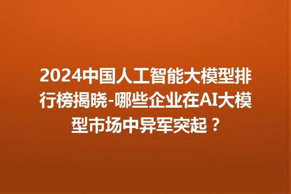 2024 中国人工智能大模型排行榜揭晓 - 哪些企业在 AI 大模型市场中异军突起? 2024 中国人工智能大模型排行榜揭晓 - 哪些企业在 AI 大模型市场中异军突起?