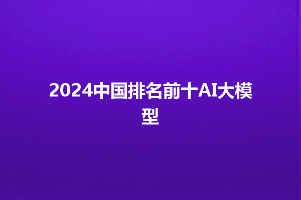 2024 中国排名前十 AI 大模型