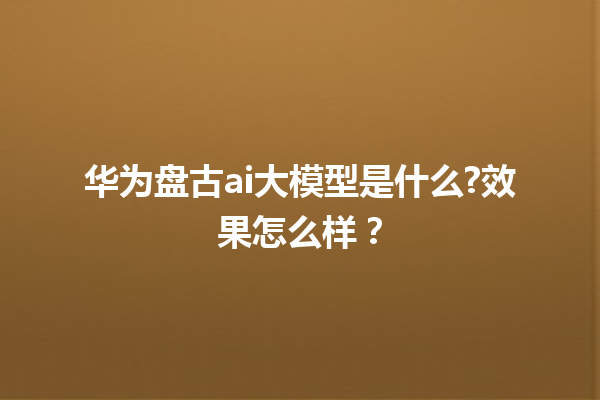 华为盘古 ai 大模型是什么? 效果怎么样？