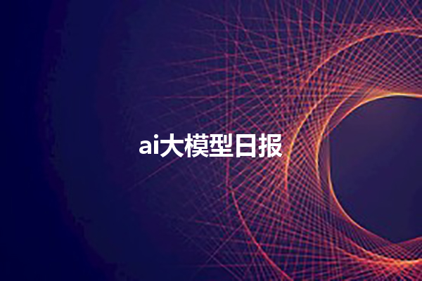 ai 大模型日报 ai 大模型日报