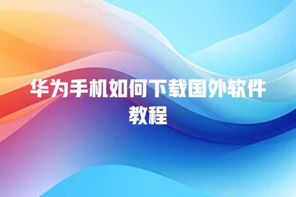 华为手机如何下载国外软件教程 华为手机如何下载国外软件教程