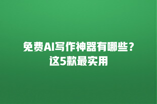 免费 AI 写作神器有哪些？这 5 款最实用