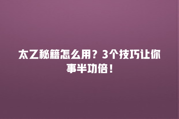 太乙秘籍怎么用？3 个技巧让你事半功倍！一