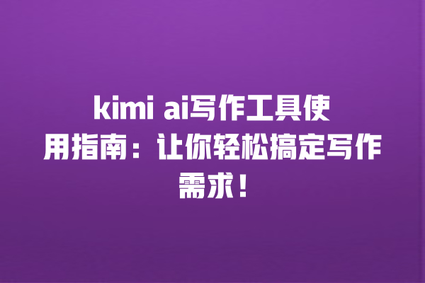 kimi ai 写作工具使用指南：让你轻松搞定写作需求！一
