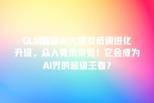 GLM 智谱 AI 大模型低调进化升级,众人竟未察觉!它会成为 AI 界的超级王者?一