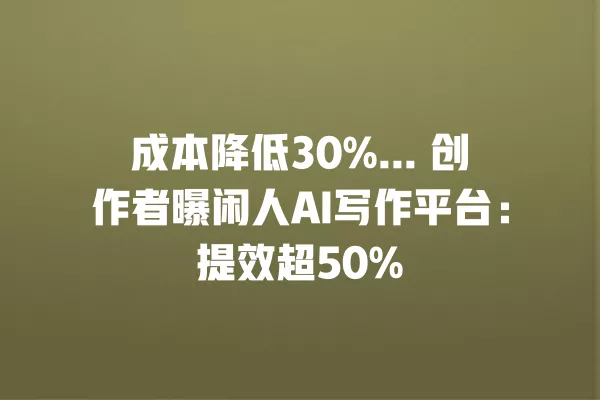成本降低 30%... 创作者曝闲人 AI 写作平台:提效超 50% 一
