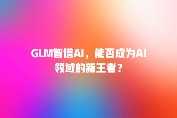 GLM 智谱 AI,能否成为 AI 领域的新王者? GLM 智谱 AI,能否成为 AI 领域的新王者?