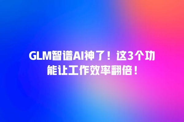 GLM 智谱 AI 神了！这 3 个功能让工作效率翻倍！