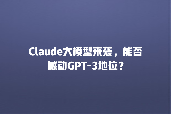 Claude 大模型来袭，能否撼动 GPT- 3 地位？一