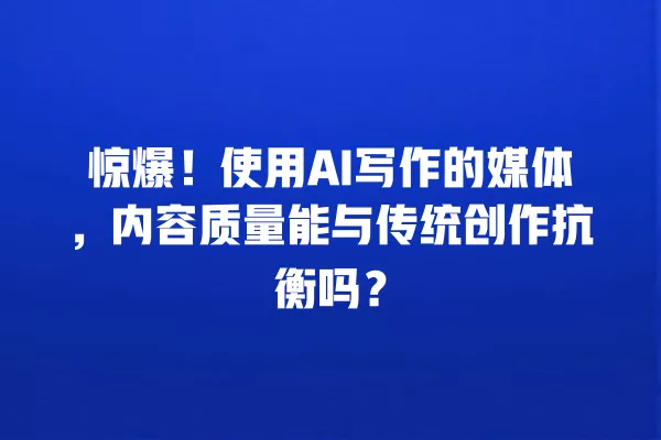惊爆!使用 AI 写作的媒体,内容质量能与传统创作抗衡吗?一