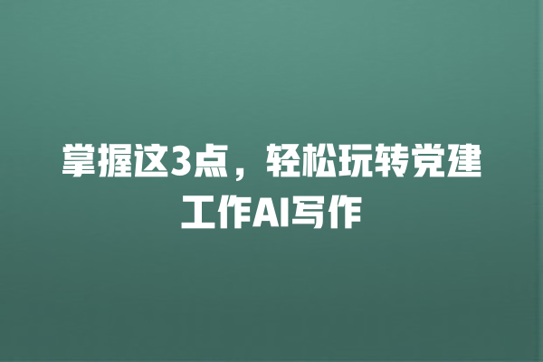 掌握这 3 点,轻松玩转党建工作 AI 写作 掌握这 3 点,轻松玩转党建工作 AI 写作