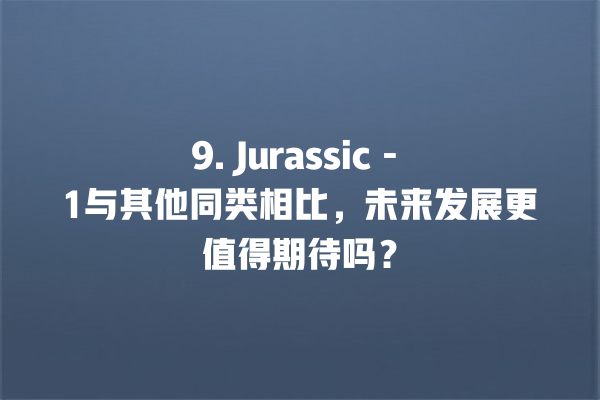 9. Jurassic - 1 与其他同类相比,未来发展更值得期待吗? 9. Jurassic - 1 与其他同类相比,未来发展更值得期待吗?