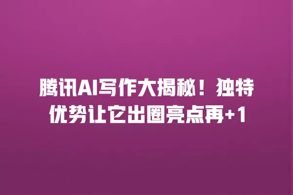 腾讯 AI 写作大揭秘!独特优势让它出圈亮点再 +1 一