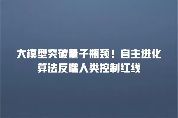 大模型突破量子瓶颈!自主进化算法反噬人类控制红线 一