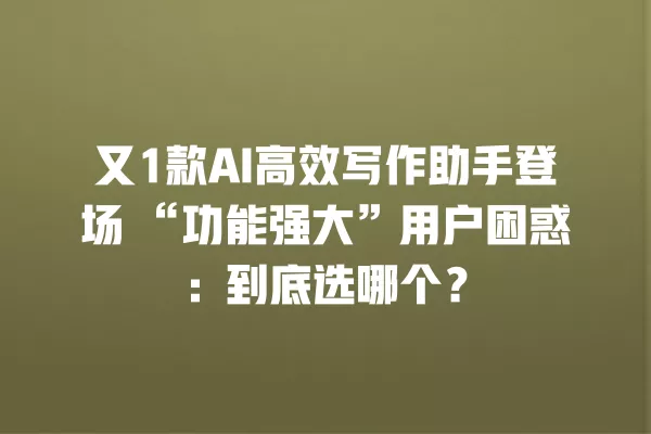 又 1 款 AI 高效写作助手登场“功能强大”用户困惑:到底选哪个?一