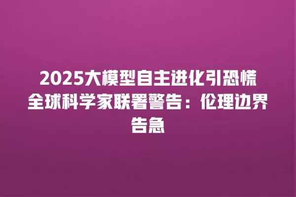 2025 大模型自主进化引恐慌全球科学家联署警告:伦理边界告急 一