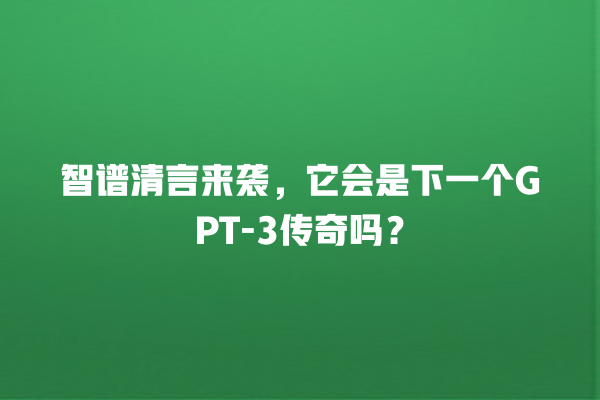 智谱清言来袭，它会是下一个 GPT- 3 传奇吗？一