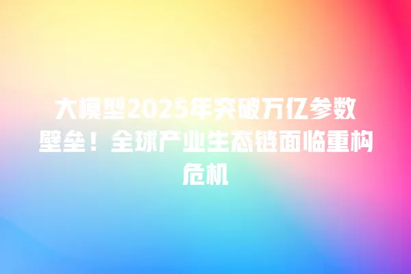 大模型 2025 年突破万亿参数壁垒!全球产业生态链面临重构危机 一