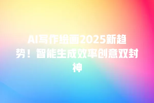 AI 写作绘画 2025 新趋势!智能生成效率创意双封神 一