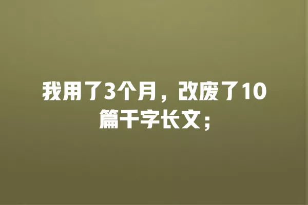 我用了 3 个月,改废了 10 篇千字长文;一