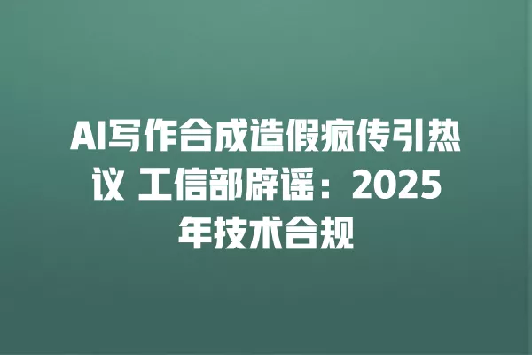 AI 写作合成造假疯传引热议 工信部辟谣:2025 年技术合规 一