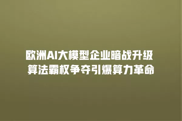欧洲 AI 大模型企业暗战升级 算法霸权争夺引爆算力革命 一