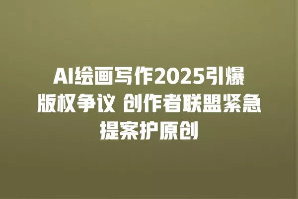 AI 绘画写作 2025 引爆版权争议 创作者联盟紧急提案护原创 一