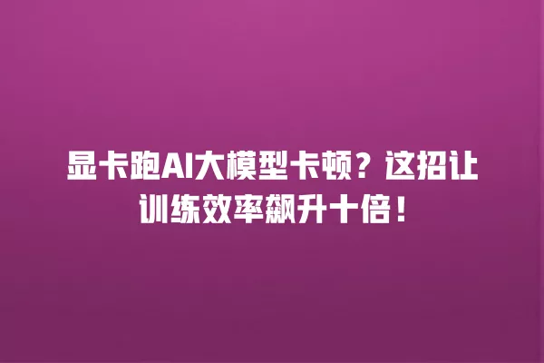 显卡跑 AI 大模型卡顿?这招让训练效率飙升十倍!一