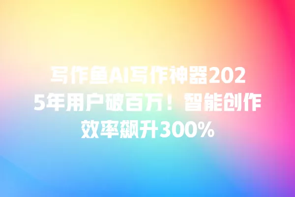 写作鱼 AI 写作神器 2025 年用户破百万!智能创作效率飙升 300% 一