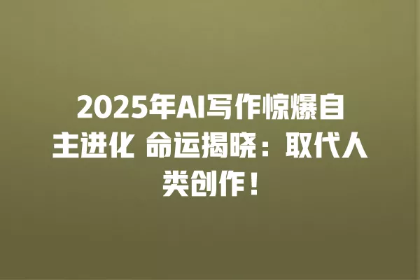 2025 年 AI 写作惊爆自主进化 命运揭晓:取代人类创作!一