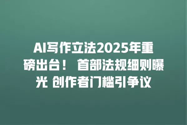 AI 写作立法 2025 年重磅出台!首部法规细则曝光 创作者门槛引争议 一
