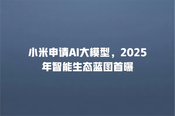 小米申请 AI 大模型,2025 年智能生态蓝图首曝 一