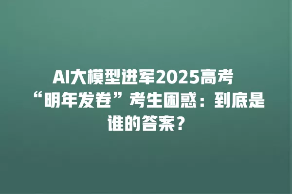 AI 大模型进军 2025 高考“明年发卷”考生困惑:到底是谁的答案?一