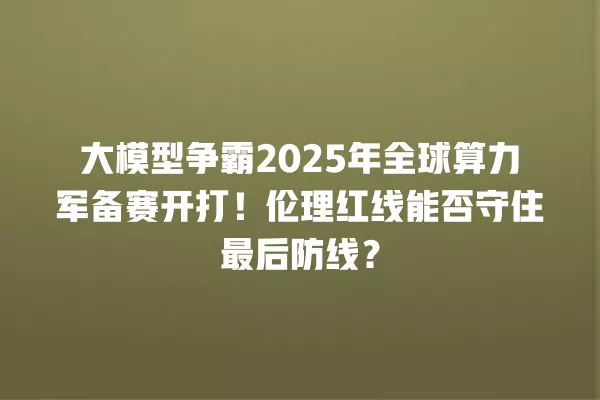 大模型争霸 2025 年全球算力军备赛开打!伦理红线能否守住最后防线?一