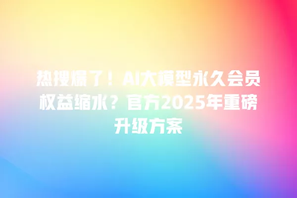 热搜爆了!AI 大模型永久会员权益缩水?官方 2025 年重磅升级方案 一