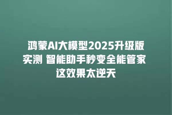 鸿蒙 AI 大模型 2025 升级版实测 智能助手秒变全能管家 这效果太逆天 一