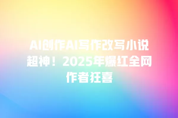 AI 创作 AI 写作改写小说超神!2025 年爆红全网作者狂喜 一