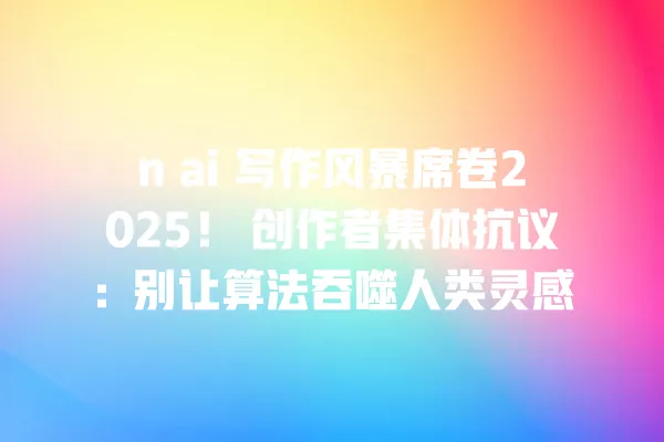 n ai 写作风暴席卷 2025!创作者集体抗议:别让算法吞噬人类灵感 一