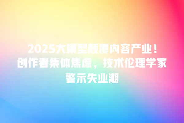 2025 大模型颠覆内容产业!创作者集体焦虑,技术伦理学家警示失业潮 一