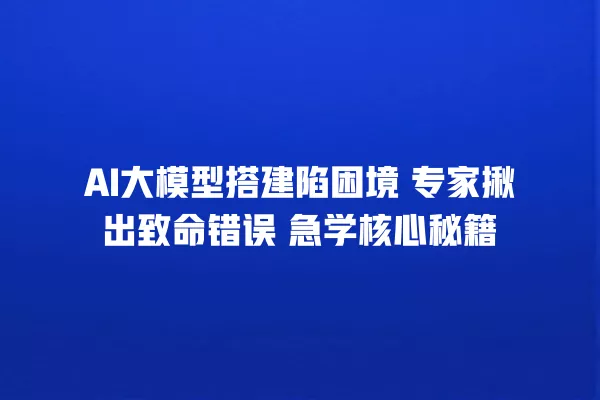 AI 大模型搭建陷困境 专家揪出致命错误 急学核心秘籍 一
