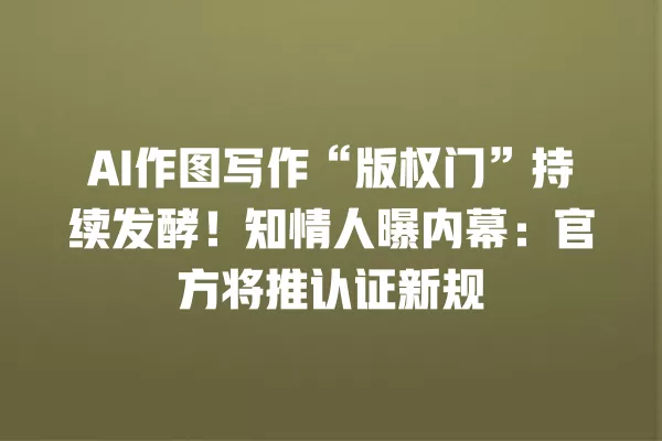 AI 作图写作“版权门”持续发酵!知情人曝内幕:官方将推认证新规 一