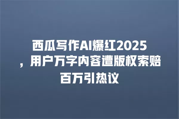 西瓜写作 AI 爆红 2025,用户万字内容遭版权索赔百万引热议 一