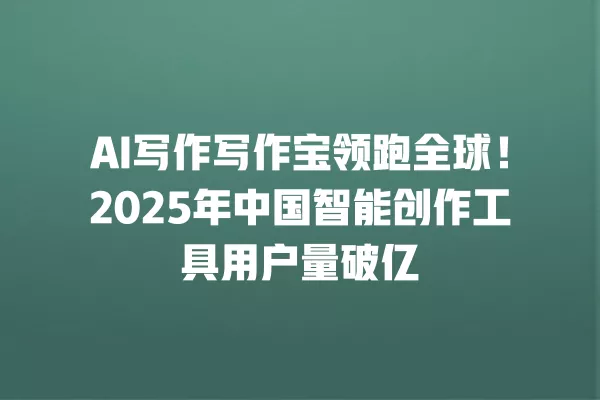 AI 写作写作宝领跑全球!2025 年中国智能创作工具用户量破亿 一
